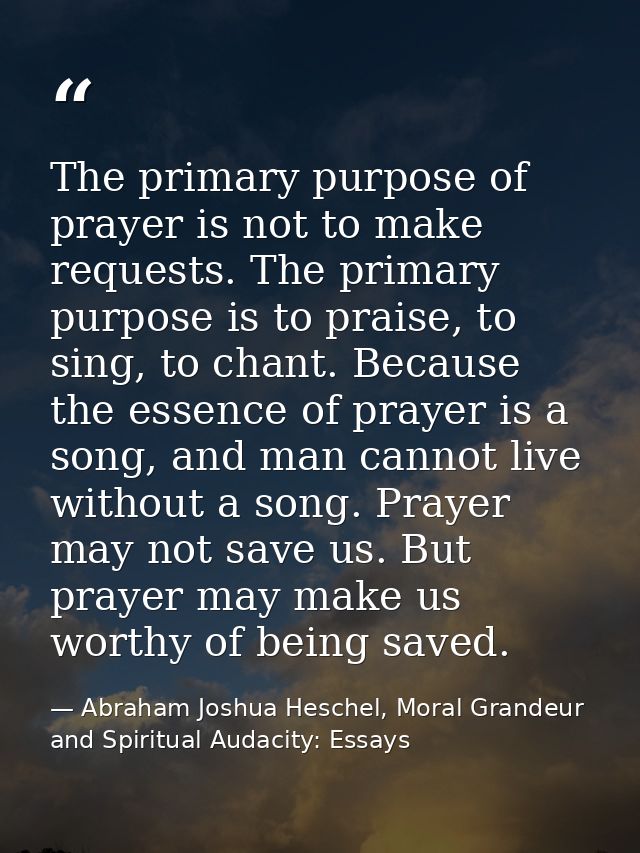 The primary purpose of prayer is not to make requests. The primary purpose is to praise, to sing, to chant. Because the  — Abraham Joshua Heschel, Moral Grandeur and Spiritual Audacity: Essays