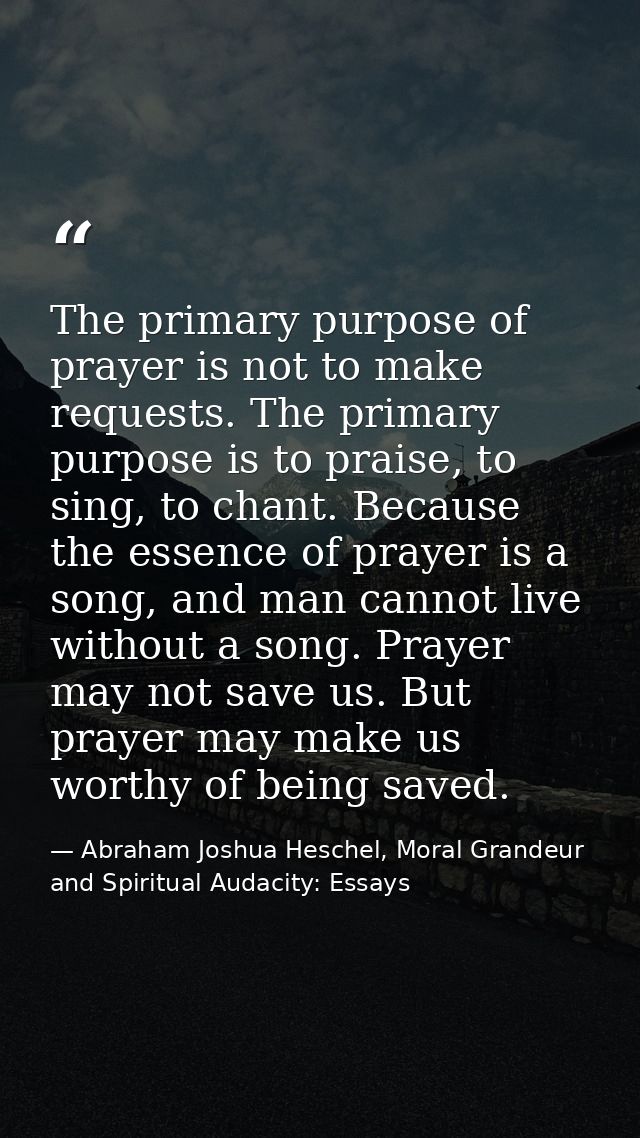 The primary purpose of prayer is not to make requests. The primary purpose is to praise, to sing, to chant. Because the  — Abraham Joshua Heschel, Moral Grandeur and Spiritual Audacity: Essays