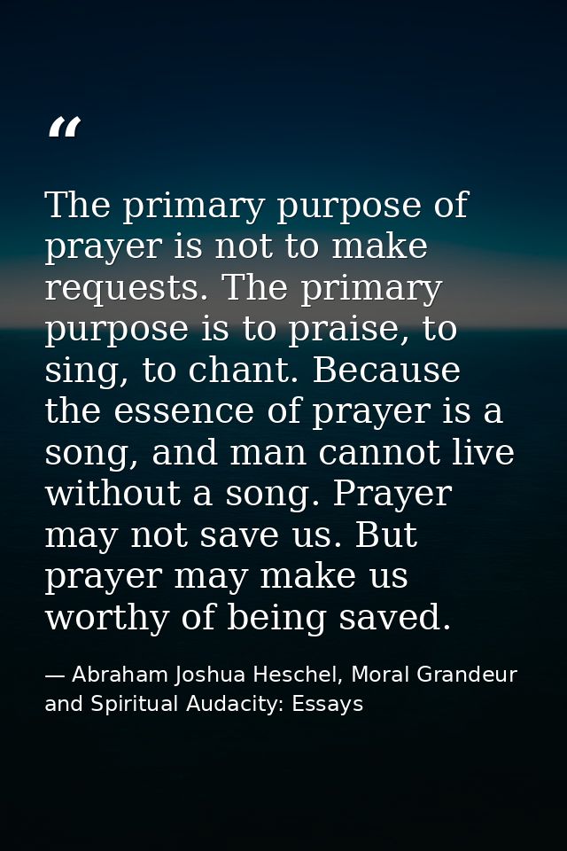 The primary purpose of prayer is not to make requests. The primary purpose is to praise, to sing, to chant. Because the  — Abraham Joshua Heschel, Moral Grandeur and Spiritual Audacity: Essays
