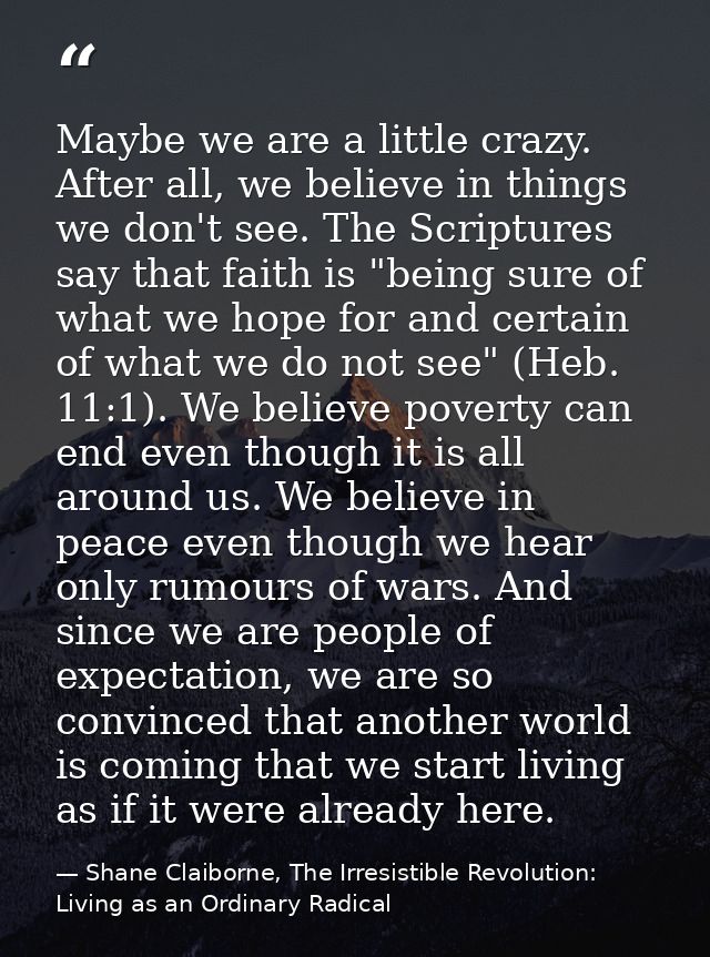 Maybe we are a little crazy. After all, we believe in things we don't see. The Scriptures say that faith is "being sure  — Shane Claiborne, The Irresistible Revolution: Living as an Ordinary Radical