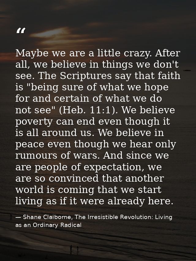 Maybe we are a little crazy. After all, we believe in things we don't see. The Scriptures say that faith is "being sure  — Shane Claiborne, The Irresistible Revolution: Living as an Ordinary Radical