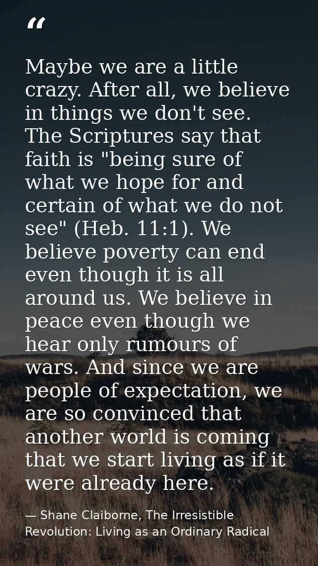 Maybe we are a little crazy. After all, we believe in things we don't see. The Scriptures say that faith is "being sure  — Shane Claiborne, The Irresistible Revolution: Living as an Ordinary Radical