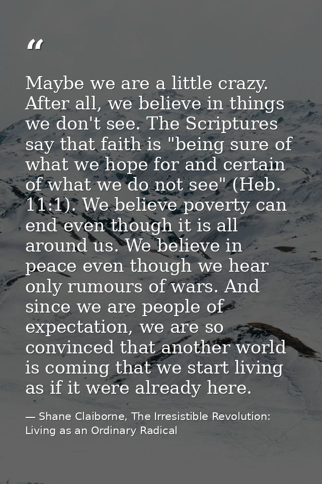 Maybe we are a little crazy. After all, we believe in things we don't see. The Scriptures say that faith is "being sure  — Shane Claiborne, The Irresistible Revolution: Living as an Ordinary Radical