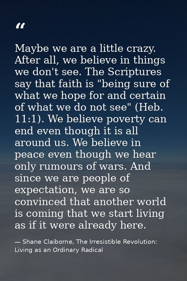Maybe we are a little crazy. After all, we believe in things we don't see. The Scriptures say that faith is "being sure  — Shane Claiborne, The Irresistible Revolution: Living as an Ordinary Radical