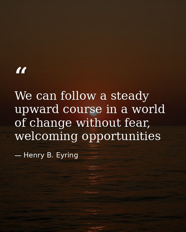 We can follow a steady upward course in a world of change without fear, welcoming opportunities — Henry B. Eyring