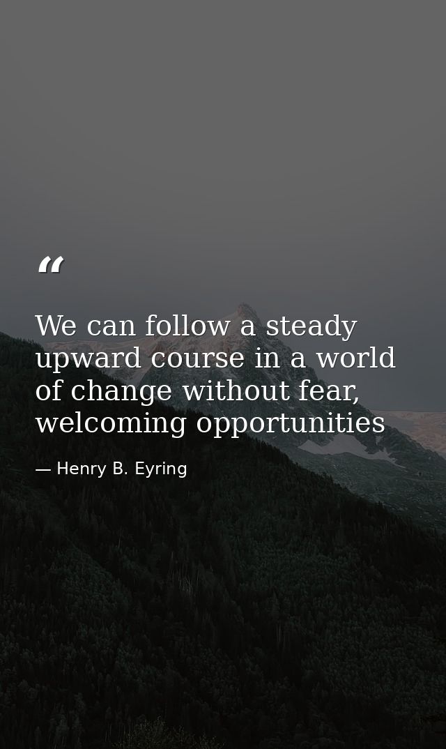 We can follow a steady upward course in a world of change without fear, welcoming opportunities — Henry B. Eyring