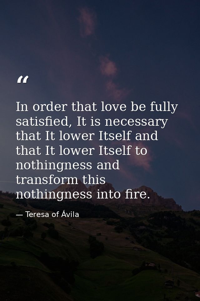 In order that love be fully satisfied, It is necessary that It lower Itself and that It lower Itself to nothingness and  — Teresa of Ávila