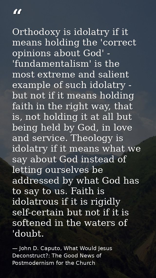 Orthodoxy is idolatry if it means holding the 'correct opinions about God' - 'fundamentalism' is the most extreme and sa — John D. Caputo, What Would Jesus Deconstruct?: The Good News of Postmodernism for the Church
