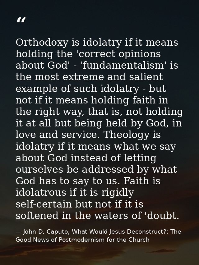 Orthodoxy is idolatry if it means holding the 'correct opinions about God' - 'fundamentalism' is the most extreme and sa — John D. Caputo, What Would Jesus Deconstruct?: The Good News of Postmodernism for the Church
