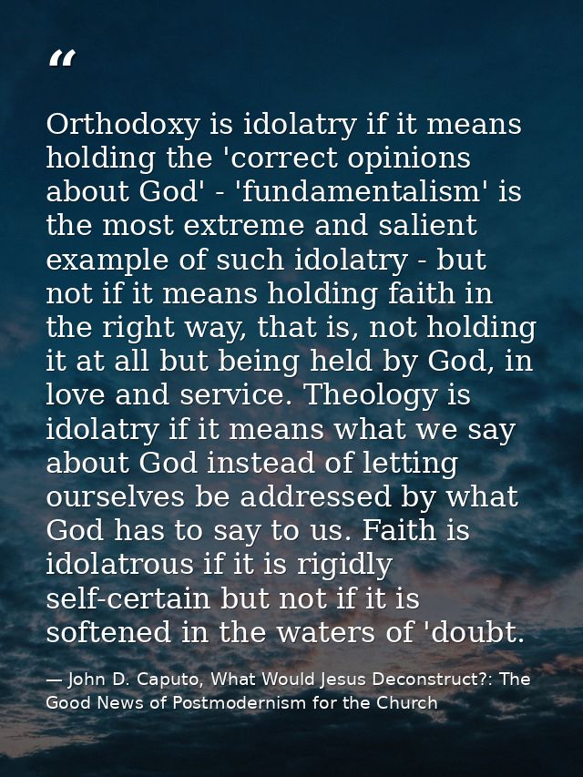 Orthodoxy is idolatry if it means holding the 'correct opinions about God' - 'fundamentalism' is the most extreme and sa — John D. Caputo, What Would Jesus Deconstruct?: The Good News of Postmodernism for the Church
