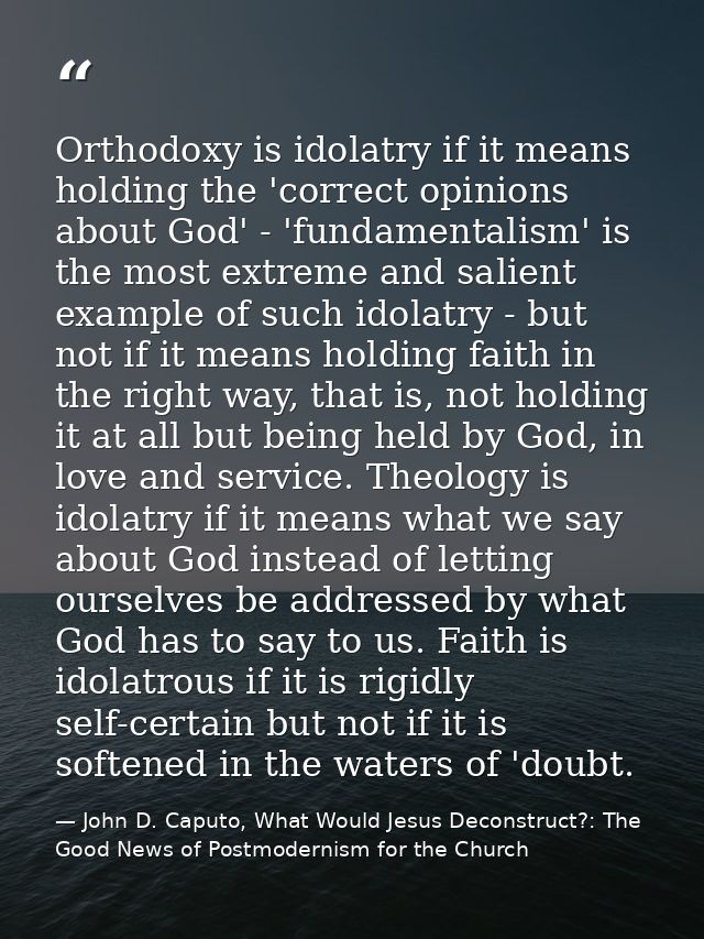 Orthodoxy is idolatry if it means holding the 'correct opinions about God' - 'fundamentalism' is the most extreme and sa — John D. Caputo, What Would Jesus Deconstruct?: The Good News of Postmodernism for the Church