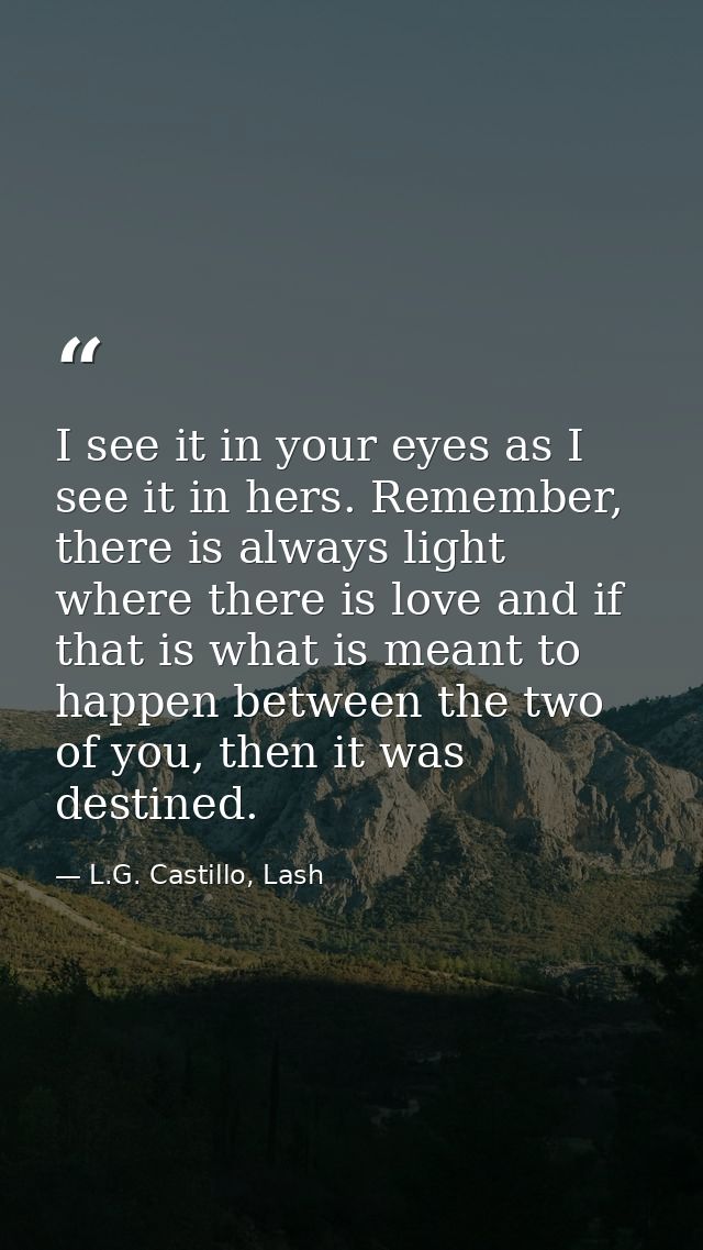 I see it in your eyes as I see it in hers. Remember, there is always light where there is love and if that is what is me — L.G. Castillo, Lash
