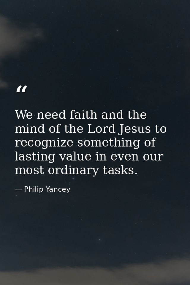 We need faith and the mind of the Lord Jesus to recognize something of lasting value in even our most ordinary tasks. — Philip Yancey