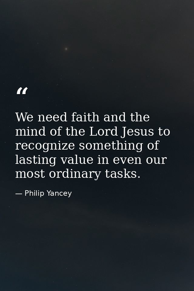 We need faith and the mind of the Lord Jesus to recognize something of lasting value in even our most ordinary tasks. — Philip Yancey