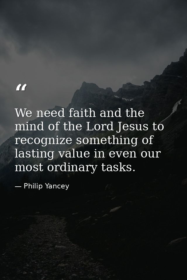 We need faith and the mind of the Lord Jesus to recognize something of lasting value in even our most ordinary tasks. — Philip Yancey