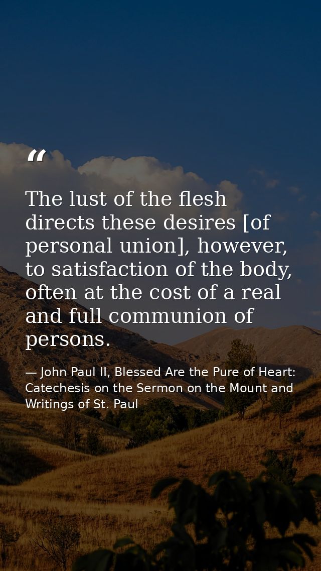 The lust of the flesh directs these desires [of personal union], however, to satisfaction of the body, often at the cost — John Paul II, Blessed Are the Pure of Heart: Catechesis on the Sermon on the Mount and Writings of St. Paul
