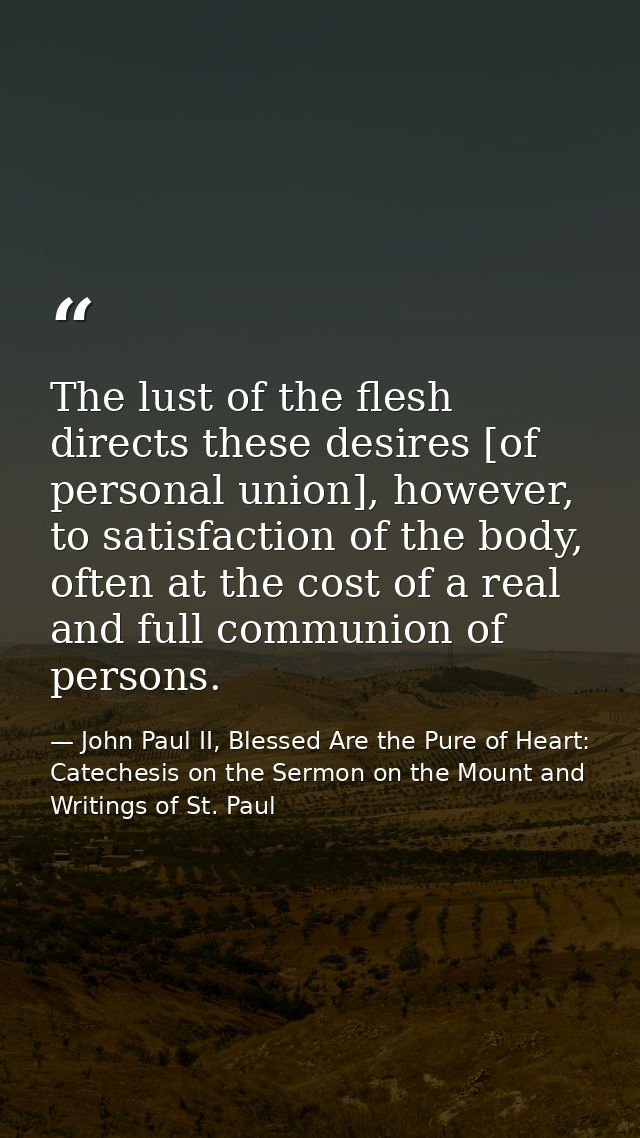 The lust of the flesh directs these desires [of personal union], however, to satisfaction of the body, often at the cost — John Paul II, Blessed Are the Pure of Heart: Catechesis on the Sermon on the Mount and Writings of St. Paul