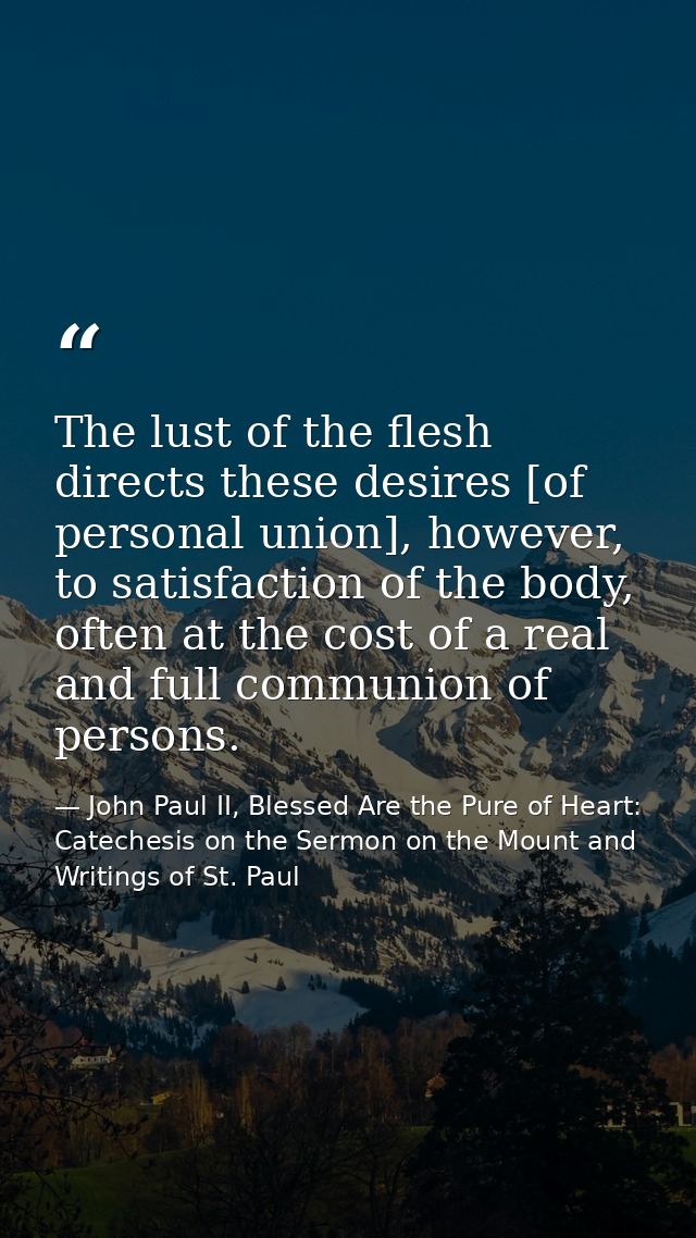 The lust of the flesh directs these desires [of personal union], however, to satisfaction of the body, often at the cost — John Paul II, Blessed Are the Pure of Heart: Catechesis on the Sermon on the Mount and Writings of St. Paul