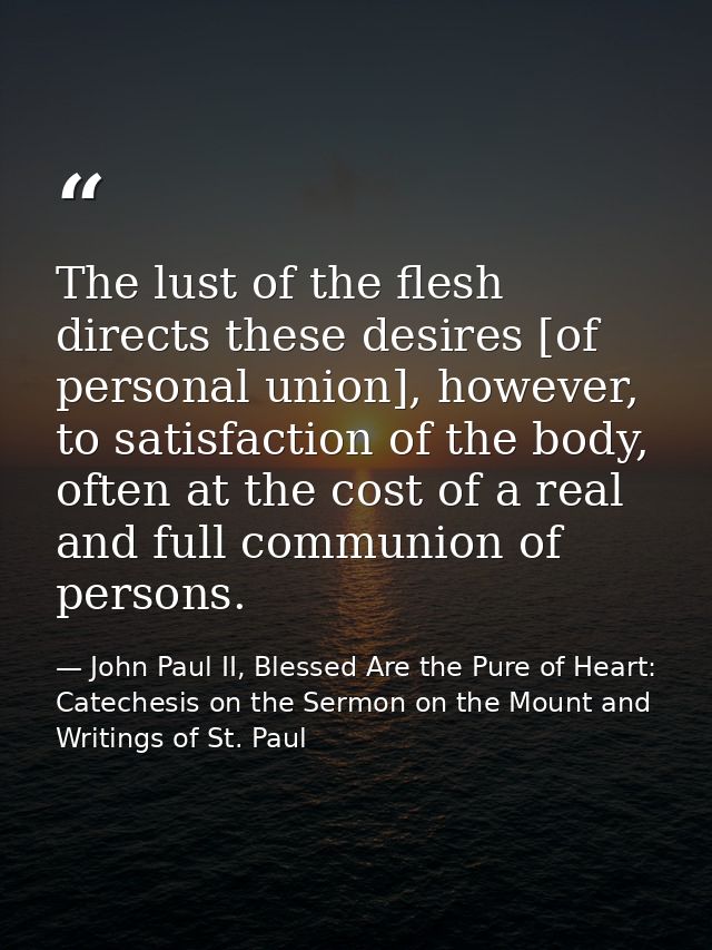 The lust of the flesh directs these desires [of personal union], however, to satisfaction of the body, often at the cost — John Paul II, Blessed Are the Pure of Heart: Catechesis on the Sermon on the Mount and Writings of St. Paul