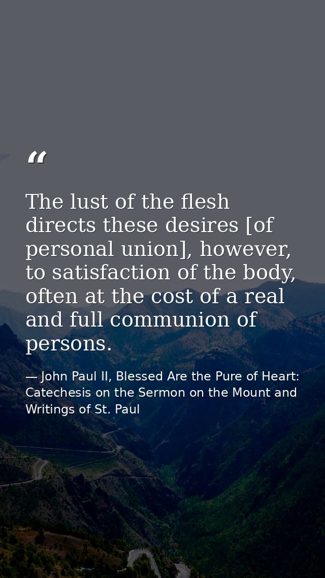 The lust of the flesh directs these desires [of personal union], however, to satisfaction of the body, often at the cost — John Paul II, Blessed Are the Pure of Heart: Catechesis on the Sermon on the Mount and Writings of St. Paul