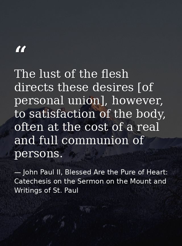 The lust of the flesh directs these desires [of personal union], however, to satisfaction of the body, often at the cost — John Paul II, Blessed Are the Pure of Heart: Catechesis on the Sermon on the Mount and Writings of St. Paul