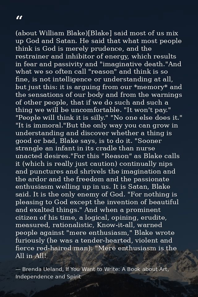 (about William Blake)[Blake] said most of us mix up God and Satan. He said that what most people think is God is merely  — Brenda Ueland, If You Want to Write: A Book about Art, Independence and Spirit