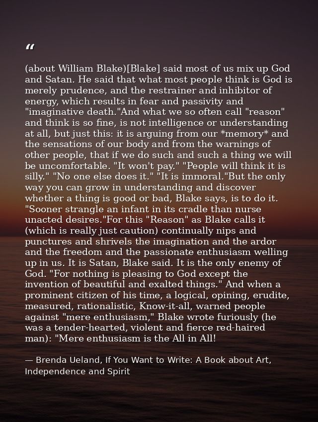 (about William Blake)[Blake] said most of us mix up God and Satan. He said that what most people think is God is merely  — Brenda Ueland, If You Want to Write: A Book about Art, Independence and Spirit