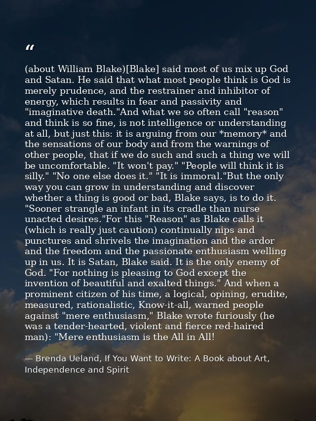 (about William Blake)[Blake] said most of us mix up God and Satan. He said that what most people think is God is merely  — Brenda Ueland, If You Want to Write: A Book about Art, Independence and Spirit
