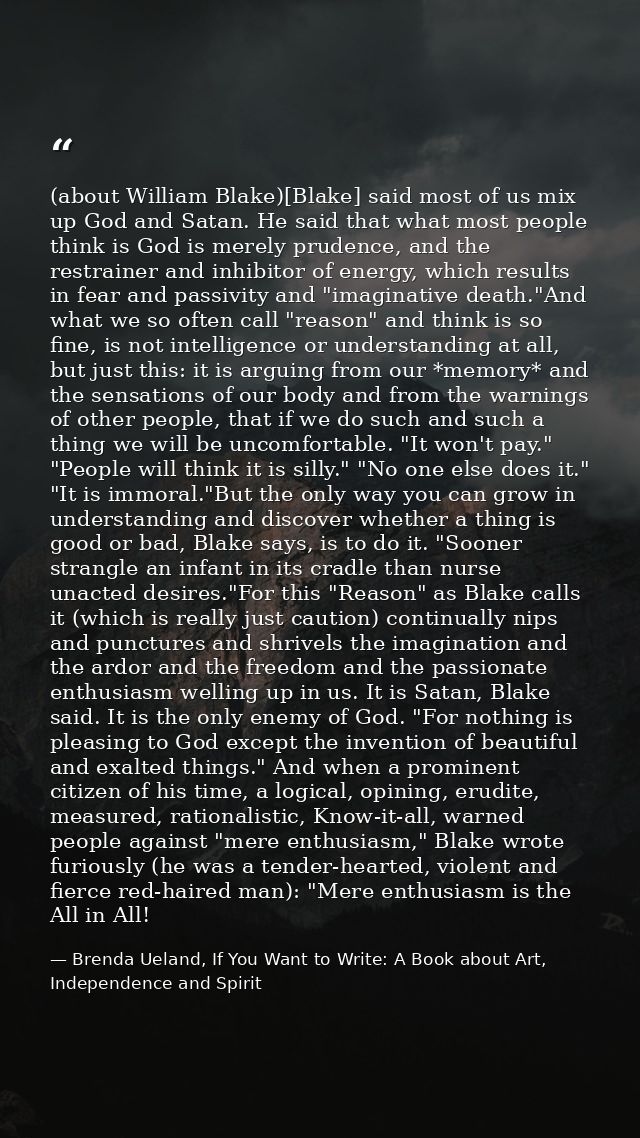 (about William Blake)[Blake] said most of us mix up God and Satan. He said that what most people think is God is merely  — Brenda Ueland, If You Want to Write: A Book about Art, Independence and Spirit