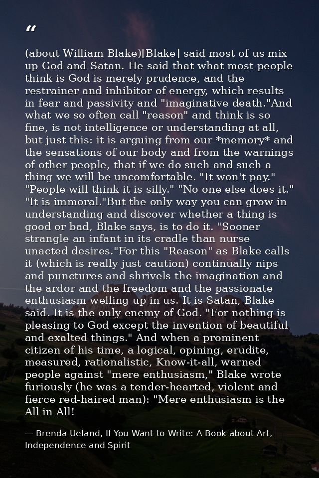 (about William Blake)[Blake] said most of us mix up God and Satan. He said that what most people think is God is merely  — Brenda Ueland, If You Want to Write: A Book about Art, Independence and Spirit
