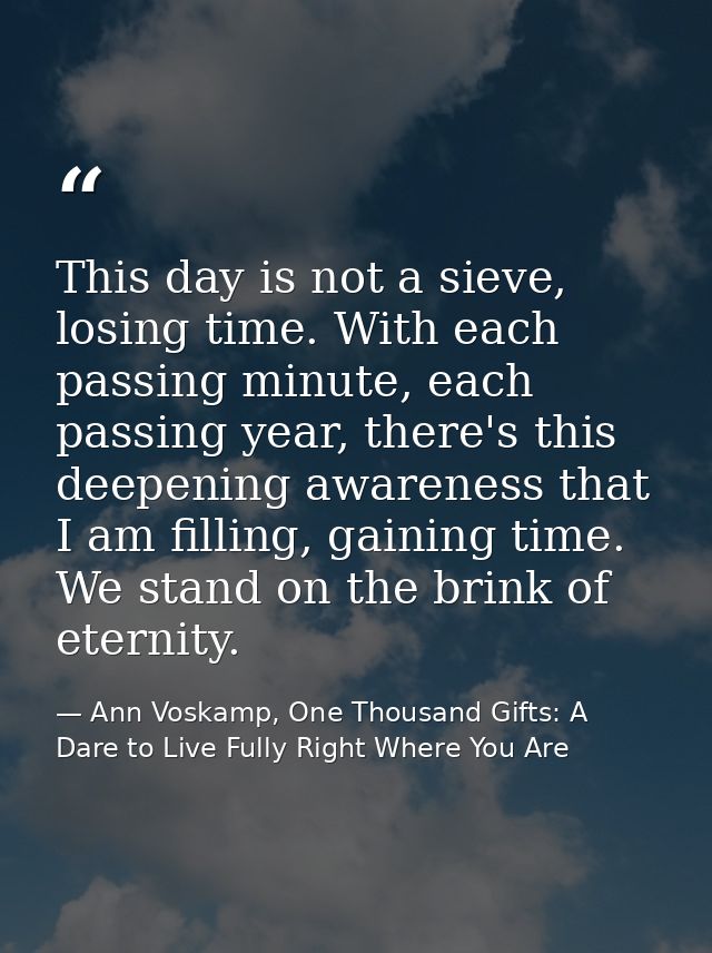 This day is not a sieve, losing time. With each passing minute, each passing year, there's this deepening awareness that — Ann Voskamp, One Thousand Gifts: A Dare to Live Fully Right Where You Are