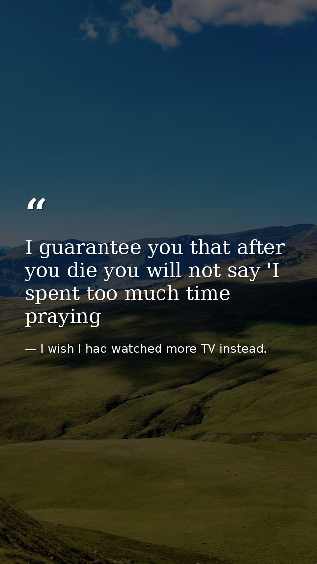 I guarantee you that after you die you will not say 'I spent too much time praying — I wish I had watched more TV instead.