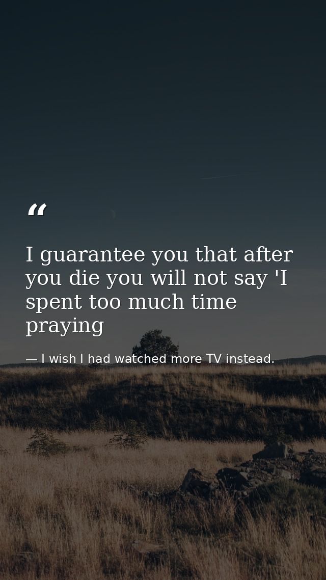 I guarantee you that after you die you will not say 'I spent too much time praying — I wish I had watched more TV instead.