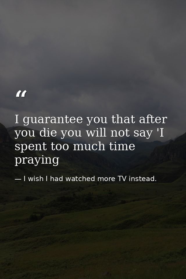 I guarantee you that after you die you will not say 'I spent too much time praying — I wish I had watched more TV instead.
