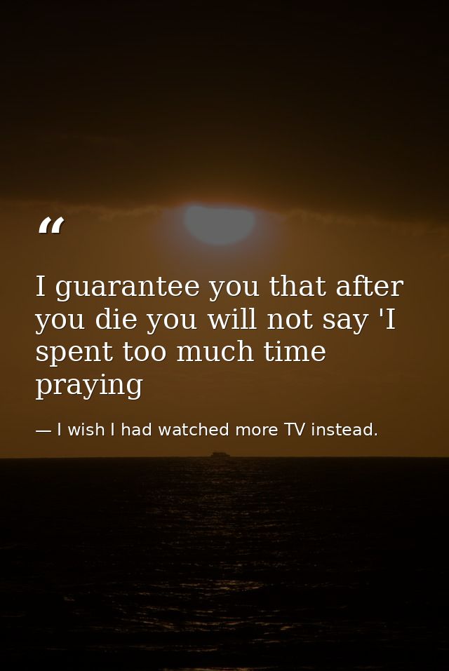 I guarantee you that after you die you will not say 'I spent too much time praying — I wish I had watched more TV instead.