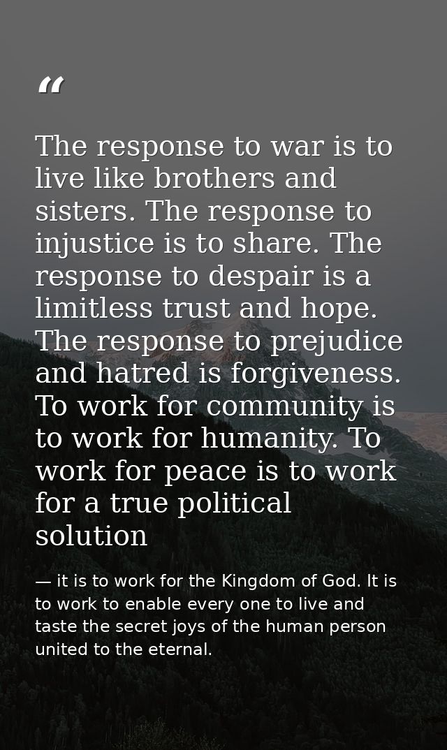 The response to war is to live like brothers and sisters. The response to injustice is to share. The response to despair — it is to work for the Kingdom of God. It is to work to enable every one to live and taste the secret joys of the human person united to the eternal.