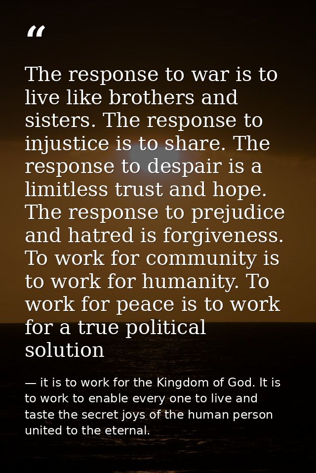 The response to war is to live like brothers and sisters. The response to injustice is to share. The response to despair — it is to work for the Kingdom of God. It is to work to enable every one to live and taste the secret joys of the human person united to the eternal.