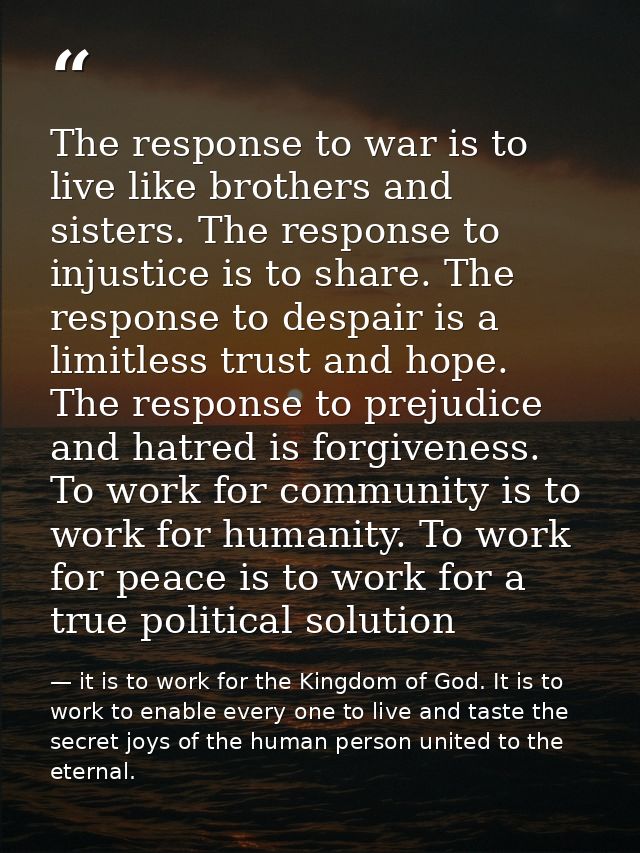 The response to war is to live like brothers and sisters. The response to injustice is to share. The response to despair — it is to work for the Kingdom of God. It is to work to enable every one to live and taste the secret joys of the human person united to the eternal.