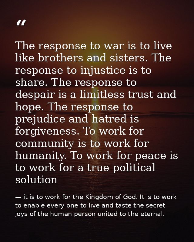 The response to war is to live like brothers and sisters. The response to injustice is to share. The response to despair — it is to work for the Kingdom of God. It is to work to enable every one to live and taste the secret joys of the human person united to the eternal.