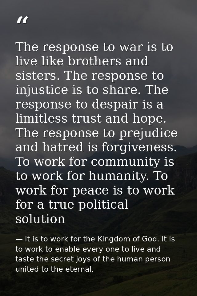 The response to war is to live like brothers and sisters. The response to injustice is to share. The response to despair — it is to work for the Kingdom of God. It is to work to enable every one to live and taste the secret joys of the human person united to the eternal.