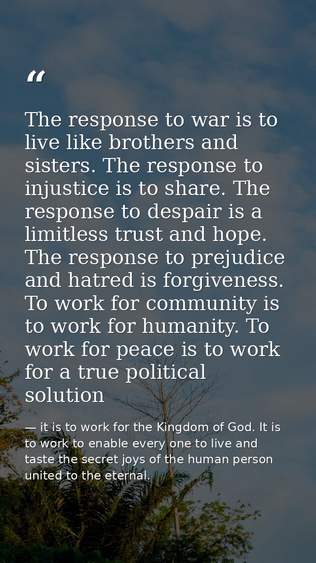 The response to war is to live like brothers and sisters. The response to injustice is to share. The response to despair — it is to work for the Kingdom of God. It is to work to enable every one to live and taste the secret joys of the human person united to the eternal.