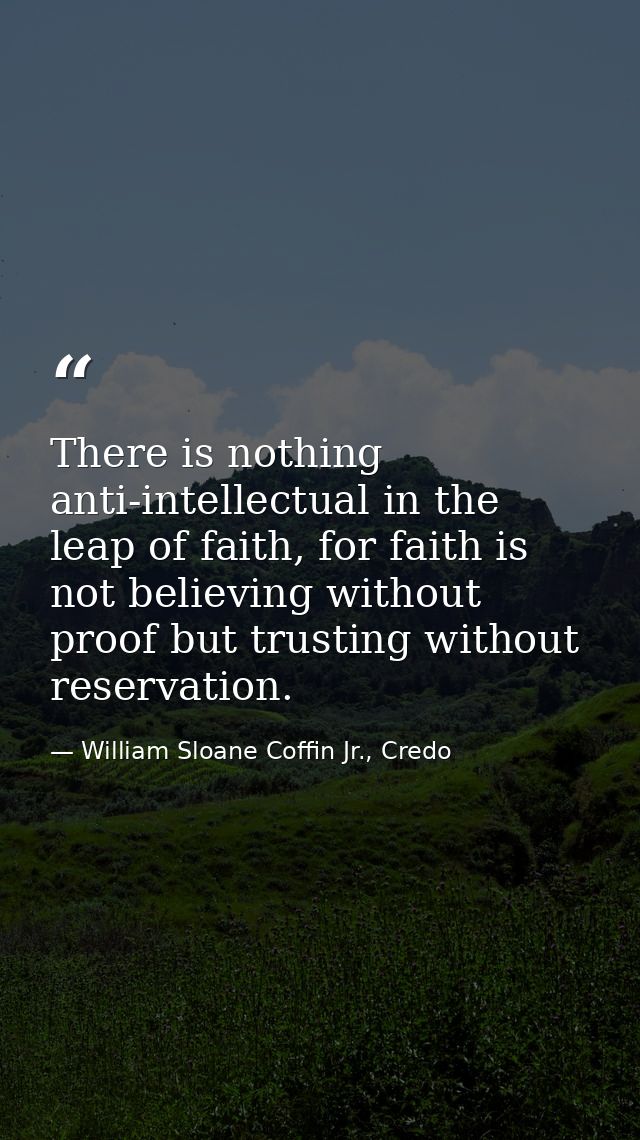 There is nothing anti-intellectual in the leap of faith, for faith is not believing without proof but trusting without r — William Sloane Coffin Jr., Credo
