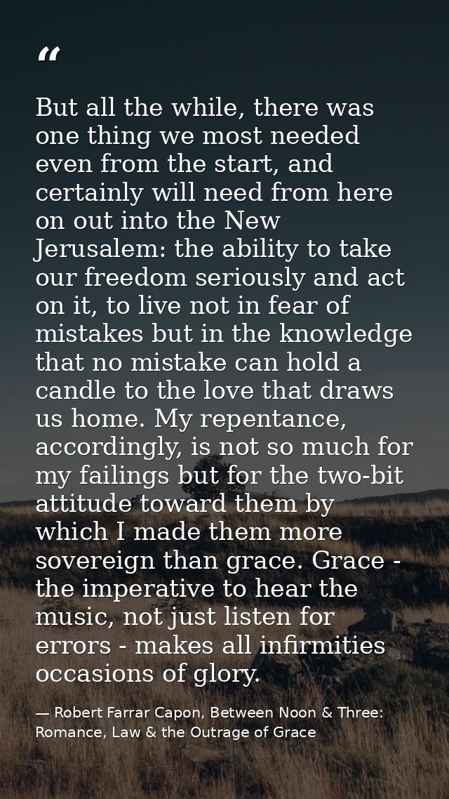 But all the while, there was one thing we most needed even from the start, and certainly will need from here on out into — Robert Farrar Capon, Between Noon & Three: Romance, Law & the Outrage of Grace
