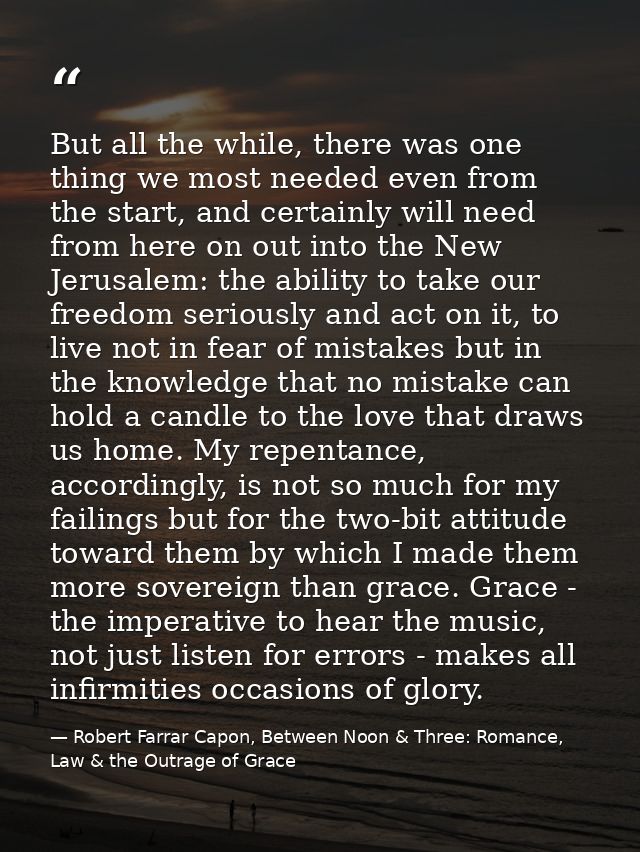 But all the while, there was one thing we most needed even from the start, and certainly will need from here on out into — Robert Farrar Capon, Between Noon & Three: Romance, Law & the Outrage of Grace