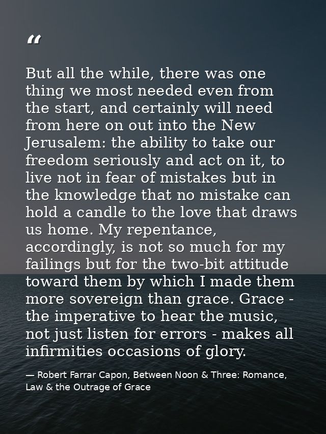 But all the while, there was one thing we most needed even from the start, and certainly will need from here on out into — Robert Farrar Capon, Between Noon & Three: Romance, Law & the Outrage of Grace