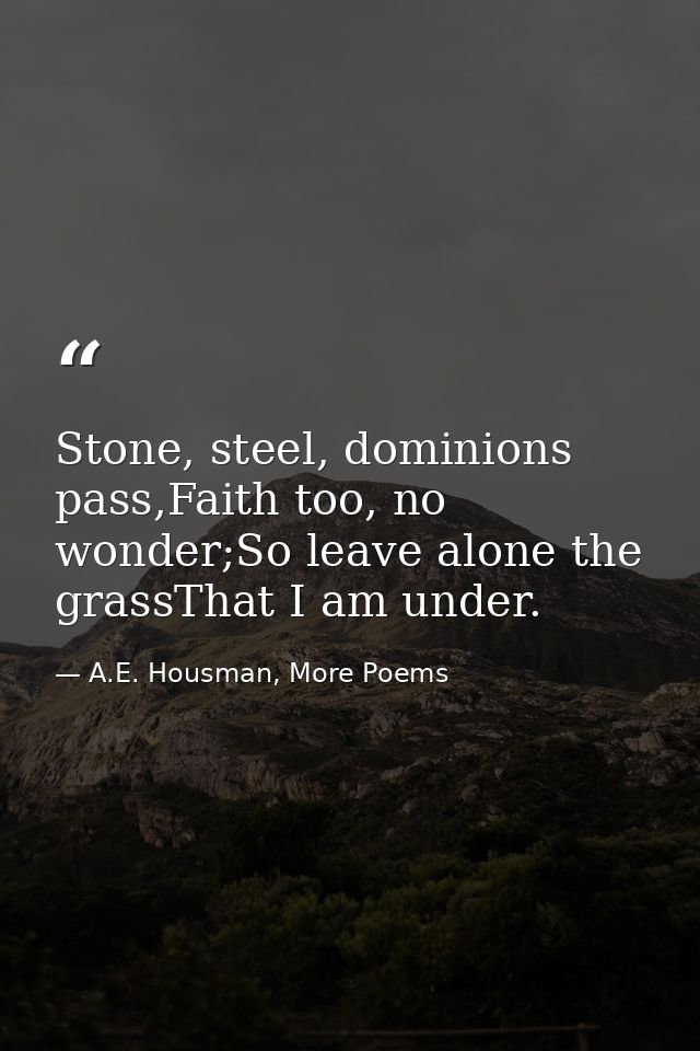 Stone, steel, dominions pass,Faith too, no wonder;So leave alone the grassThat I am under. — A.E. Housman, More Poems