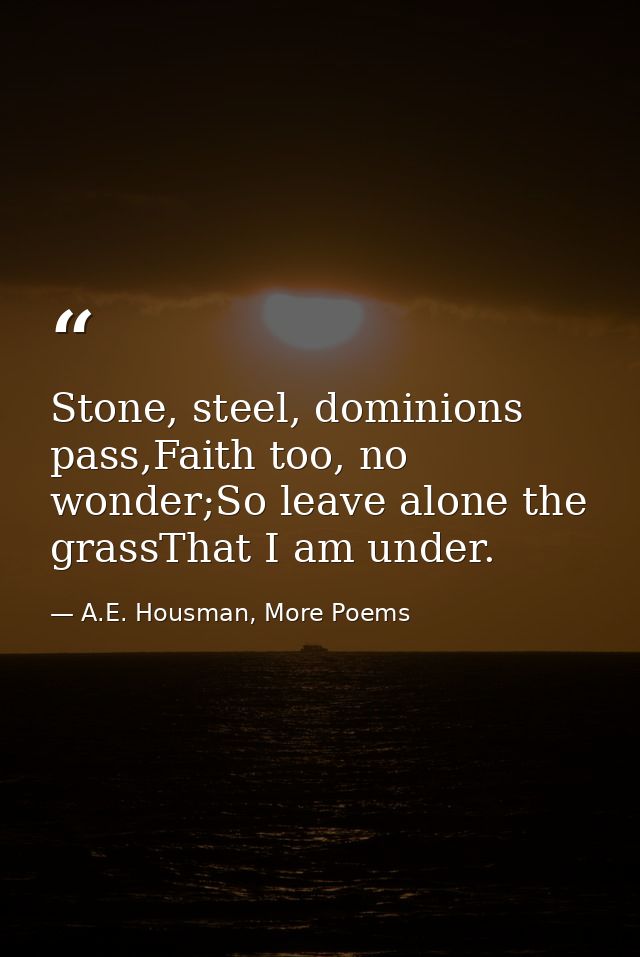 Stone, steel, dominions pass,Faith too, no wonder;So leave alone the grassThat I am under. — A.E. Housman, More Poems