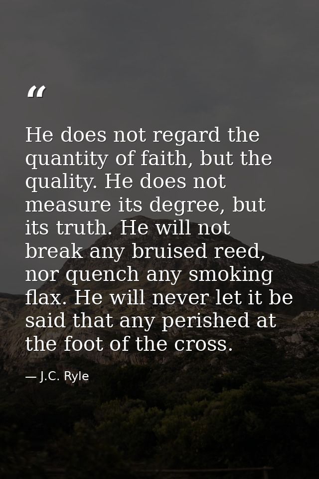 He does not regard the quantity of faith, but the quality. He does not measure its degree, but its truth. He will not br — J.C. Ryle