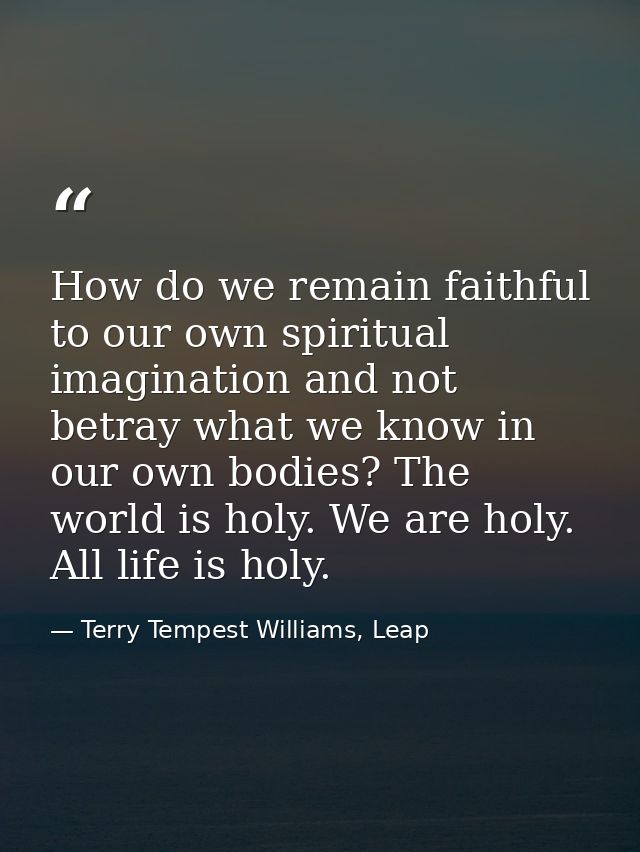 How do we remain faithful to our own spiritual imagination and not betray what we know in our own bodies? The world is h — Terry Tempest Williams, Leap