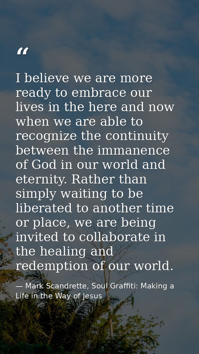 I believe we are more ready to embrace our lives in the here and now when we are able to recognize the continuity betwee — Mark Scandrette, Soul Graffiti: Making a Life in the Way of Jesus